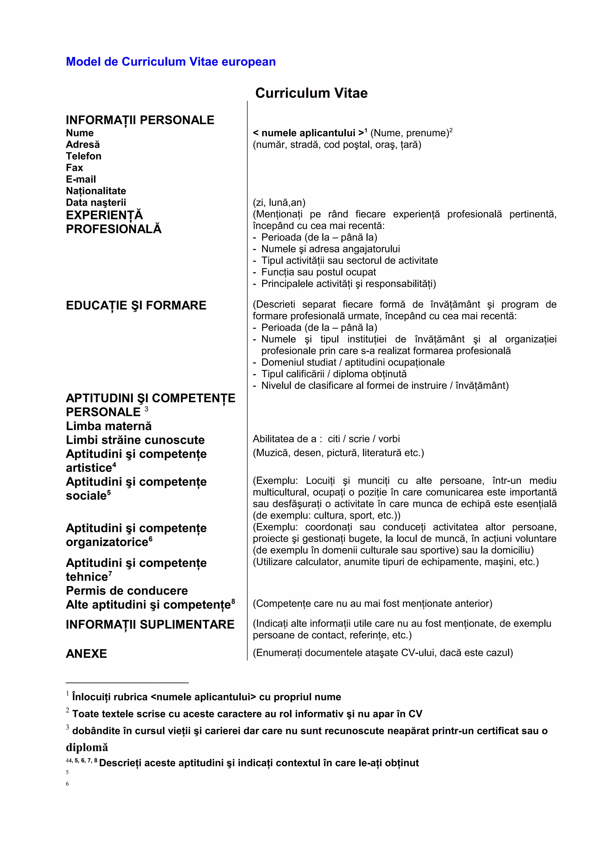 Model de Curriculum Vitae european
Curriculum Vitae
INFORMAŢII PERSONALE
Nume < numele aplicantului >1
(Nume, prenume)2
Adresă (număr, stradă, cod poştal, oraş, ţară)
Telefon
Fax
E-mail
Naţionalitate
Data naşterii (zi, lună,an)
EXPERIENŢĂ
PROFESIONALĂ
(Menţionaţi pe rând fiecare experienţă profesională pertinentă,
începând cu cea mai recentă:
- Perioada (de la – până la)
- Numele şi adresa angajatorului
- Tipul activităţii sau sectorul de activitate
- Funcţia sau postul ocupat
- Principalele activităţi şi responsabilităţi)
EDUCAŢIE ŞI FORMARE (Descrieti separat fiecare formă de învăţământ şi program de
formare profesională urmate, începând cu cea mai recentă:
- Perioada (de la – până la)
- Numele şi tipul instituţiei de învăţământ şi al organizaţiei
profesionale prin care s-a realizat formarea profesională
- Domeniul studiat / aptitudini ocupaţionale
- Tipul calificării / diploma obţinută
- Nivelul de clasificare al formei de instruire / învăţământ)
APTITUDINI ŞI COMPETENŢE
PERSONALE 3
Limba maternă
Limbi străine cunoscute Abilitatea de a : citi / scrie / vorbi
Aptitudini şi competenţe
artistice4
(Muzică, desen, pictură, literatură etc.)
Aptitudini şi competenţe
sociale5
(Exemplu: Locuiţi şi munciţi cu alte persoane, într-un mediu
multicultural, ocupaţi o poziţie în care comunicarea este importantă
sau desfăşuraţi o activitate în care munca de echipă este esenţială
(de exemplu: cultura, sport, etc.))
Aptitudini şi competenţe
organizatorice6
(Exemplu: coordonaţi sau conduceţi activitatea altor persoane,
proiecte şi gestionaţi bugete, la locul de muncă, în acţiuni voluntare
(de exemplu în domenii culturale sau sportive) sau la domiciliu)
Aptitudini şi competenţe
tehnice7
(Utilizare calculator, anumite tipuri de echipamente, maşini, etc.)
Permis de conducere
Alte aptitudini şi competenţe8 (Competenţe care nu au mai fost menţionate anterior)
INFORMAŢII SUPLIMENTARE (Indicaţi alte informaţii utile care nu au fost menţionate, de exemplu
persoane de contact, referinţe, etc.)
ANEXE (Enumeraţi documentele ataşate CV-ului, dacă este cazul)
1
Înlocuiţi rubrica <numele aplicantului> cu propriul nume
2
Toate textele scrise cu aceste caractere au rol informativ şi nu apar în CV
3
dobândite în cursul vieţii şi carierei dar care nu sunt recunoscute neapărat printr-un certificat sau o
diplomă
44, 5, 6, 7, 8
Descrieţi aceste aptitudini şi indicaţi contextul în care le-aţi obţinut
5
6
 