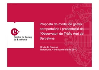 gestió
Proposta de model de gestió
aeroportuà      presentació
aeroportuària i presentació de
                 Trà
l’Observatori de Tràfic Aeri de
Barcelona

Roda de Premsa
Barcelona, 4 de novembre de 2010




                                   1
 