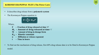 • It describes drug release from a polymeric system
• The Korsmeyer-Peppas equation is:
F= (
𝑴𝒕
𝑴
)= 𝑲𝒎𝒕𝒏
Where,
F - Fraction of drug released at time ‘t’
𝑴𝒕 - 𝐀𝐦𝐨𝐮𝐧𝐭 𝐨𝐟 𝐝𝐫𝐮𝐠 𝐫𝐞𝐥𝐞𝐚𝐬𝐞𝐝 𝐚𝐭 𝐭𝐢𝐦𝐞 ‘t’
M - Amount of drug in dosage form
𝑲𝒎 - 𝐊𝐢𝐧𝐞𝐭𝐢𝐜 𝐜𝐨𝐧𝐬𝐭𝐚𝐧𝐭
n - Diffusion or release exponent
t - Time in hours
• To find out the mechanism of drug release, first 60% drug release data is to be fitted in Korsmeyer-Peppas
model.
 
