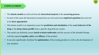 CONCLUSION
• The kinetic models are derived from the theoretical analysis of the occurring process.
• In most of the cases the theoretical concept does not exist and some empirical equations have proved
to be more appropriate.
• The kinetic model is an important cursor for prediction and elucidation of the exact behavior of the
drug or the drug release profile from a specific drug delivery system
• The model can definitely ensure batch to batch uniformity and the success of the intended therapy
with the expected quality, safety and efficacy of the product.
• It can also significantly facilitate the optimization of the existing product as well as the development of
new products
20
 