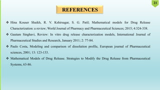 REFERENCES
 Hina Kouser Shaikh, R. V. Kshirsagar, S. G. Patil; Mathematical models for Drug Release
Characterization: a review; World Journal of Pharmacy and Pharmaceutical Sciences; 2015; 4:324-338.
 Gautam Singhavi, Review: In vitro drug release characterization models, International Journal of
Pharmaceutical Studies and Research, January 2011; 2: 77-84.
 Paulo Costa, Modeling and comparison of dissolution profile, European journal of Pharmaceutical
sciences, 2001; 13: 123-133.
 Mathematical Models of Drug Release. Strategies to Modify the Drug Release from Pharmaceutical
Systems, 63-86.
21
 