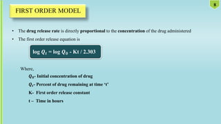 • The drug release rate is directly proportional to the concentration of the drug administered
• The first order release equation is
log 𝑸𝒕 = log 𝑸𝟎 - Kt / 2.303
Where,
𝑸𝟎- Initial concentration of drug
𝑸𝒕- Percent of drug remaining at time ‘t’
K- First order release constant
t – Time in hours
8
 