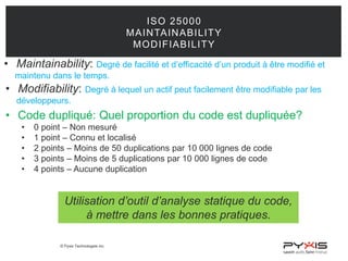 © Pyxis Technologies inc.
ISO 25000
MAINTAINABILITY
MODIFIABILITY
• Maintainability: Degré de facilité et d’efficacité d’un produit à être modifié et
maintenu dans le temps.
• Modifiability: Degré à lequel un actif peut facilement être modifiable par les
développeurs.
• Code dupliqué: Quel proportion du code est dupliquée?
• 0 point – Non mesuré
• 1 point – Connu et localisé
• 2 points – Moins de 50 duplications par 10 000 lignes de code
• 3 points – Moins de 5 duplications par 10 000 lignes de code
• 4 points – Aucune duplication
Utilisation d’outil d’analyse statique du code,
à mettre dans les bonnes pratiques.
 
