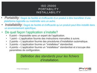 © Pyxis Technologies inc.
ISO 25000
PORTABILITY
INSTALLABILITY
• Portability: Degré de facilité et d’efficacité d’un produit à être transférer d’une
plateforme logicielle ou matérielle vers un autre.
• Installability: Degré de facilité et d’efficacité qu’un produit peut être installé dans
un environnement spécifique.
• De quel façon l’application s’installe?
• 0 point – Impossible sans un expert de l’application.
• 1 point – L’application fournie des instructions manuelles à suivre.
• 2 points – L’application fournie des procédures d’installation automatique.
• 3 points – L’application fournie un ”installateur” standardisé.
• 4 points – L’application fournie un ”installateur” standardisé et s’occupe des
paramètres de configuration.
Définition des standards pour les fichiers
d’installation.
 