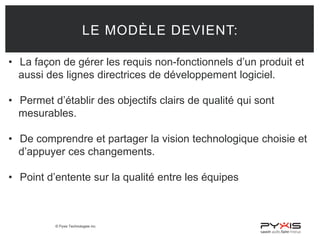 © Pyxis Technologies inc.
LE MODÈLE DEVIENT:
• La façon de gérer les requis non-fonctionnels d’un produit et
aussi des lignes directrices de développement logiciel.
• Permet d’établir des objectifs clairs de qualité qui sont
mesurables.
• De comprendre et partager la vision technologique choisie et
d’appuyer ces changements.
• Point d’entente sur la qualité entre les équipes
 