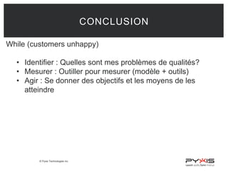 © Pyxis Technologies inc.
CONCLUSION
While (customers unhappy)
• Identifier : Quelles sont mes problèmes de qualités?
• Mesurer : Outiller pour mesurer (modèle + outils)
• Agir : Se donner des objectifs et les moyens de les
atteindre
 