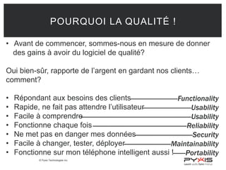 © Pyxis Technologies inc.
POURQUOI LA QUALITÉ !
• Avant de commencer, sommes-nous en mesure de donner
des gains à avoir du logiciel de qualité?
Oui bien-sûr, rapporte de l’argent en gardant nos clients…
comment?
• Répondant aux besoins des clients
• Rapide, ne fait pas attendre l’utilisateur
• Facile à comprendre
• Fonctionne chaque fois
• Ne met pas en danger mes données
• Facile à changer, tester, déployer
• Fonctionne sur mon téléphone intelligent aussi !
--------------------------Functionality
---------------------------Usability
-------------------------------------------------------------Usability
----------------------------------------------------Reliability
--------------------------------Security
--------------------------Maintainability
-------Portability
 