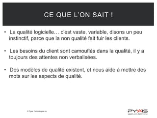 © Pyxis Technologies inc.
CE QUE L’ON SAIT !
• La qualité logicielle… c’est vaste, variable, disons un peu
instinctif, parce que la non qualité fait fuir les clients.
• Les besoins du client sont camouflés dans la qualité, il y a
toujours des attentes non verbalisées.
• Des modèles de qualité existent, et nous aide à mettre des
mots sur les aspects de qualité.
 