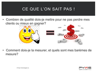 © Pyxis Technologies inc.
CE QUE L’ON SAIT PAS !
• Combien de qualité dois-je mettre pour ne pas perdre mes
clients ou mieux en gagner?
• Comment dois-je la mesurer, et quels sont mes barèmes de
mesure?
 