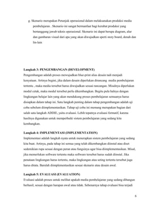 g. Skenario merupakan Petunjuk operasional dalam melaksanakan produksi media
pembelajaran . Skenario ini sangat bermanfaat bagi kerabat produksi yang
bertanggung jawab teknis operasional. Skenario ini dapat berupa diagram, alur
dan gambaran visual dari apa yang akan diwujudkan sperti story board, denah dan
lin-lain

Langkah 3: PENGEMBANGAN (DEVELOPMENT)
Pengembangan adalah proses mewujudkan blue-print alias desain tadi menjadi
kenyataan. Artinya begini, jika dalam desain diperlukan dirancang media pembelajaran
tertentu , maka media tersebut harus diwujudkan sesuai rancangan. Misalnya diperlukan
modul cetak, maka modul tersebut perlu dikembangkan. Begitu pula halnya dengan
lingkungan belajar lain yang akan mendukung proses pembelajaran semuanya harus
disiapkan dalam tahap ini. Satu langkah penting dalam tahap pengembangan adalah uji
coba sebelum diimplementasikan. Tahap uji coba ini memang merupakan bagian dari
salah satu langkah ADDIE, yaitu evaluasi. Lebih tepatnya evaluasi formatif, karena
hasilnya digunakan untuk memperbaiki sistem pembelajaran yang sedang kita
kembangkan.
Langkah 4: IMPLEMENTASI (IMPLEMENTATION)
Implementasi adalah langkah nyata untuk menerapkan sistem pembelajaran yang sedang
kita buat. Artinya, pada tahap ini semua yang telah dikembangkan diinstal atau diset
sedemikian rupa sesuai dengan peran atau fungsinya agar bisa diimplementasikan. Misal,
jika memerlukan software tertentu maka software tersebut harus sudah diinstal. Jika
penataan lingkungan harus tertentu, maka lingkungan atau seting tertentu tersebut juga
harus ditata. Barulah diimplementasikan sesuai skenario atau desain awal.
Langkah 5: EVALUASI (EVALUATION)
Evaluasi adalah proses untuk melihat apakah media pembelajaran yang sedang dibangun
berhasil, sesuai dengan harapan awal atau tidak. Sebenarnya tahap evaluasi bisa terjadi
6

 