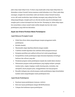 pada setiap empat tahap di atas. Evaluasi yang terjadi pada setiap empat tahap diatas itu
dinamakan evaluasi formatif, karena tujuannya untuk kebutuhan revisi. Misal, pada tahap
rancangan, mungkin kita memerlukan salah satu bentuk evaluasi formatif misalnya
review ahli untuk memberikan input terhadap rancangan yang sedang kita buat. Pada
tahap pengembangan, mungkin perlu uji coba dari produk yang kita kembangkan atau
mungkin perlu evaluasi kelompok kecil dan lain-lain. Disamping itu, dalam tahap inipun
kita memerlukan evaluasi sumatif untuk melihat dampak atau hasi dari sistem
pembelajaran yang telah kita laksanakan.
Aspek dan Kriteria Penilaian Media Pembelajaran
Aspek Rekayasa Perangkat Lunak
•

Efektif dan efisien dalam pengembangan maupun penggunaan media
pembelajaran

•

Reliable (handal)

•

Maintainable (dapat dipelihara/dikelola dengan mudah)

•

Usabilitas (mudah digunakan dan sederhana dalam pengoperasiannya)

•

Ketepatan pemilihan jenis aplikasi/software/tool untuk pengembangan

•

Kompatibilitas (media pembelajaran dapat diinstalasi/dijalankan di berbagai
hardware dan software yang ada)

•

Pemaketan program media pembelajaran terpadu dan mudah dalam eksekusi

•

Dokumentasi program media pembelajaran yang lengkap meliputi: petunjuk
instalasi (jelas, singkat, lengkap), trouble shooting (jelas, terstruktur, dan
antisipatif), desain program (jelas, menggambarkan alur kerja program)

•

Reusable (sebagian atau seluruh program media pembelajaran dapat dimanfaatkan
kembali untuk mengembangkan media pembelajaran lain)

Aspek Desain Pembelajaran
•

Kejelasan tujuan pembelajaran (rumusan, realistis)

•

Relevansi tujuan pembelajaran dengan SK/KD/Kurikulum

•

Cakupan dan kedalaman tujuan pembelajaran
7

 