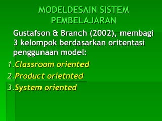 MODELDESAIN SISTEM
MODELDESAIN SISTEM
PEMBELAJARAN
PEMBELAJARAN
Gustafson & Branch (2002), membagi
Gustafson & Branch (2002), membagi
3 kelompok berdasarkan oritentasi
3 kelompok berdasarkan oritentasi
penggunaan model:
penggunaan model:
1.
1.Classroom oriented
Classroom oriented
2.
2.Product orietnted
Product orietnted
3.
3.System oriented
System oriented
 