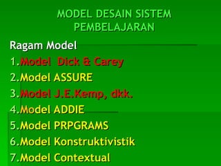 MODEL DESAIN SISTEM
MODEL DESAIN SISTEM
PEMBELAJARAN
PEMBELAJARAN
Ragam Model
Ragam Model
1.
1.Model Dick & Carey
Model Dick & Carey
2.
2.Model ASSURE
Model ASSURE
3.
3.Model J.E.Kemp, dkk.
Model J.E.Kemp, dkk.
4.
4.Mo
Model ADDIE
del ADDIE
5.
5.Model PRPGRAMS
Model PRPGRAMS
6.
6.Model Konstruktivistik
Model Konstruktivistik
7.
7.Model Contextual
Model Contextual
 
