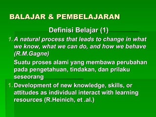 BALAJAR & PEMBELAJARAN
BALAJAR & PEMBELAJARAN
Definisi Belajar (1)
Definisi Belajar (1)
1.
1. A natural process that leads to change in what
A natural process that leads to change in what
we know, what we can do, and how we behave
we know, what we can do, and how we behave
(R.M.Gagne)
(R.M.Gagne)
Suatu proses alami yang membawa perubahan
Suatu proses alami yang membawa perubahan
pada pengetahuan, tindakan, dan prilaku
pada pengetahuan, tindakan, dan prilaku
seseorang
seseorang
1.
1. Development of new knowledge, skills, or
Development of new knowledge, skills, or
attitudes as individual interact with learning
attitudes as individual interact with learning
resources (R.Heinich, et .al.)
resources (R.Heinich, et .al.)
 