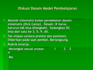Diskusi Desain Model Pembelajaran
Diskusi Desain Model Pembelajaran
1.
1. Motede sistematis bukan pendekatan desain
Motede sistematis bukan pendekatan desain
sistematis (Dick Carey). Desain
sistematis (Dick Carey). Desain 
 harus
harus
berurut tdk bisa dilangkahi. Sedangkan DC
berurut tdk bisa dilangkahi. Sedangkan DC
bisa dari satu ke 3, 5, 9, dll.
bisa dari satu ke 3, 5, 9, dll.
2.
2. Tes sisipan (antara pretest dan posttest).
Tes sisipan (antara pretest dan posttest).
Diberikan pada saat pembel. Berlangsung.
Diberikan pada saat pembel. Berlangsung.
3.
3. Rubrik kinerja.
Rubrik kinerja.
Merangkai sesuai urutan 1
Merangkai sesuai urutan 1 2 3
2 3
4
4
Me
Me
 