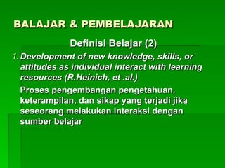 BALAJAR & PEMBELAJARAN
BALAJAR & PEMBELAJARAN
Definisi Belajar (2)
Definisi Belajar (2)
1.
1. Development of new knowledge, skills, or
Development of new knowledge, skills, or
attitudes as individual interact with learning
attitudes as individual interact with learning
resources (R.Heinich, et .al.)
resources (R.Heinich, et .al.)
Proses pengembangan pengetahuan,
Proses pengembangan pengetahuan,
keterampilan, dan sikap yang terjadi jika
keterampilan, dan sikap yang terjadi jika
seseorang melakukan interaksi dengan
seseorang melakukan interaksi dengan
sumber belajar
sumber belajar
 