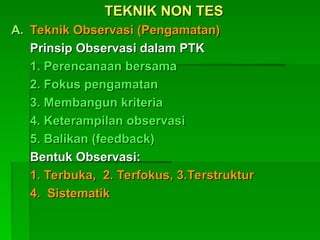 TEKNIK NON TES
TEKNIK NON TES
A.
A. Teknik Observasi (Pengamatan)
Teknik Observasi (Pengamatan)
Prinsip Observasi dalam PTK
Prinsip Observasi dalam PTK
1. Perencanaan bersama
1. Perencanaan bersama
2. Fokus pengamatan
2. Fokus pengamatan
3. Membangun kriteria
3. Membangun kriteria
4. Keterampilan observasi
4. Keterampilan observasi
5. Balikan (feedback)
5. Balikan (feedback)
Bentuk Observasi:
Bentuk Observasi:
1. Terbuka, 2. Terfokus, 3.Terstruktur
1. Terbuka, 2. Terfokus, 3.Terstruktur
4. Sistematik
4. Sistematik
 