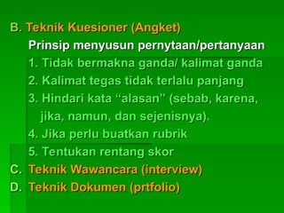 B
B. Teknik Kuesioner (Angket)
. Teknik Kuesioner (Angket)
Prinsip menyusun pernytaan/pertanyaan
Prinsip menyusun pernytaan/pertanyaan
1. Tidak bermakna ganda/ kalimat ganda
1. Tidak bermakna ganda/ kalimat ganda
2. Kalimat tegas tidak terlalu panjang
2. Kalimat tegas tidak terlalu panjang
3. Hindari kata “alasan” (sebab, karena,
3. Hindari kata “alasan” (sebab, karena,
jika, namun, dan sejenisnya).
jika, namun, dan sejenisnya).
4. Jika perlu buatkan rubrik
4. Jika perlu buatkan rubrik
5. Tentukan rentang skor
5. Tentukan rentang skor
C.
C. Teknik Wawancara (interview)
Teknik Wawancara (interview)
D.
D. Teknik Dokumen (prtfolio)
Teknik Dokumen (prtfolio)
 