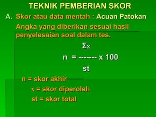 TEKNIK PEMBERIAN SKOR
TEKNIK PEMBERIAN SKOR
A.
A. Skor atau data mentah :
Skor atau data mentah : Acuan Patokan
Acuan Patokan
Angka yang diberikan sesuai hasil
Angka yang diberikan sesuai hasil
penyelesaian soal dalam tes.
penyelesaian soal dalam tes.
Σ
Σx
x
n = ------- x 100
n = ------- x 100
st
st
n = skor akhir
n = skor akhir
x
x = skor diperoleh
= skor diperoleh
st = skor total
st = skor total
 