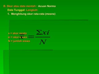B. Skor atau data mentah :
B. Skor atau data mentah : Acuan Norma
Acuan Norma
Data Tunggal
Data Tunggal: Langkah:
: Langkah:
1. Menghitung skor rata-rata (means)
1. Menghitung skor rata-rata (means)
x = skor rerata
x = skor rerata
xi = skor siswa
xi = skor siswa
N = jumlah siswa
N = jumlah siswa
N
xi
x


 