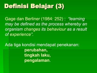 Definisi Belajar (3)
Definisi Belajar (3)
Gage dan Berliner (1984: 252) : “learning
may be defined as the process whereby an
organism changes its behaviour as a result
of experience”.
Ada tiga kondisi mendapat penekanan:
perubahan,
tingkah laku,
pengalaman.
 
