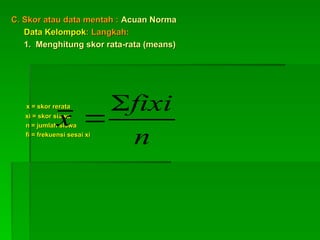 C. Skor atau data mentah :
C. Skor atau data mentah : Acuan Norma
Acuan Norma
Data Kelompok
Data Kelompok: Langkah:
: Langkah:
1. Menghitung skor rata-rata (means)
1. Menghitung skor rata-rata (means)
x = skor rerata
x = skor rerata
xi = skor siswa
xi = skor siswa
n = jumlah siswa
n = jumlah siswa
fi = frekuensi sesai xi
fi = frekuensi sesai xi
n
fixi
x


 