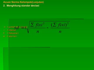Acuan Norma Kelompok(Lanjutan)
Acuan Norma Kelompok(Lanjutan)
2. Menghitung standar deviasi
2. Menghitung standar deviasi
n
n = jumlah data (siswa)
= jumlah data (siswa)
i
i = interval
= interval
fi
fi = frekuensi i
= frekuensi i
xi
xi = skor ke i
= skor ke i
n
fixi
n
fixi
i
sd
2
2
)
(



 
