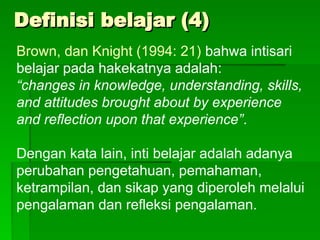 Definisi belajar (4)
Definisi belajar (4)
Brown, dan Knight (1994: 21) bahwa intisari
belajar pada hakekatnya adalah:
“changes in knowledge, understanding, skills,
and attitudes brought about by experience
and reflection upon that experience”.
Dengan kata lain, inti belajar adalah adanya
perubahan pengetahuan, pemahaman,
ketrampilan, dan sikap yang diperoleh melalui
pengalaman dan refleksi pengalaman.
 