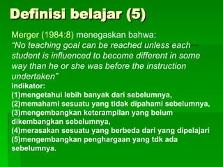 Definisi belajar (5)
Definisi belajar (5)
Merger (1984:8) menegaskan bahwa:
“No teaching goal can be reached unless each
student is influenced to become different in some
way than he or she was before the instruction
undertaken”
indikator:
(1)mengetahui lebih banyak dari sebelumnya,
(2)memahami sesuatu yang tidak dipahami sebelumnya,
(3)mengembangkan keterampilan yang belum
dikembangkan sebelumnya,
(4)merasakan sesuatu yang berbeda dari yang dipelajari
(5)mengembangkan penghargaan yang tdk ada
sebelumnya.
 