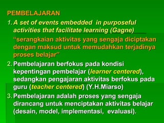 PEMBELAJARAN
PEMBELAJARAN
1.
1. A set of events embedded in purposeful
A set of events embedded in purposeful
activities that facilitate learning (Gagne)
activities that facilitate learning (Gagne)
“
“serangkaian aktivitas yang sengaja diciptakan
serangkaian aktivitas yang sengaja diciptakan
dengan maksud untuk memudahkan terjadinya
dengan maksud untuk memudahkan terjadinya
proses belajar”
proses belajar”
2.
2. Pembelajaran berfokus pada kondisi
Pembelajaran berfokus pada kondisi
kepentingan pembelajar (
kepentingan pembelajar (learner centered
learner centered),
),
sedangkan pengajaran aktivitas berfokus pada
sedangkan pengajaran aktivitas berfokus pada
guru (
guru (teacher centered
teacher centered) (Y.H.Miarso)
) (Y.H.Miarso)
3.
3. Pembelajaran adalah proses yang sengaja
Pembelajaran adalah proses yang sengaja
dirancang untuk menciptakan aktivitas belajar
dirancang untuk menciptakan aktivitas belajar
(desain, model, implementasi, evaluasi).
(desain, model, implementasi, evaluasi).
 