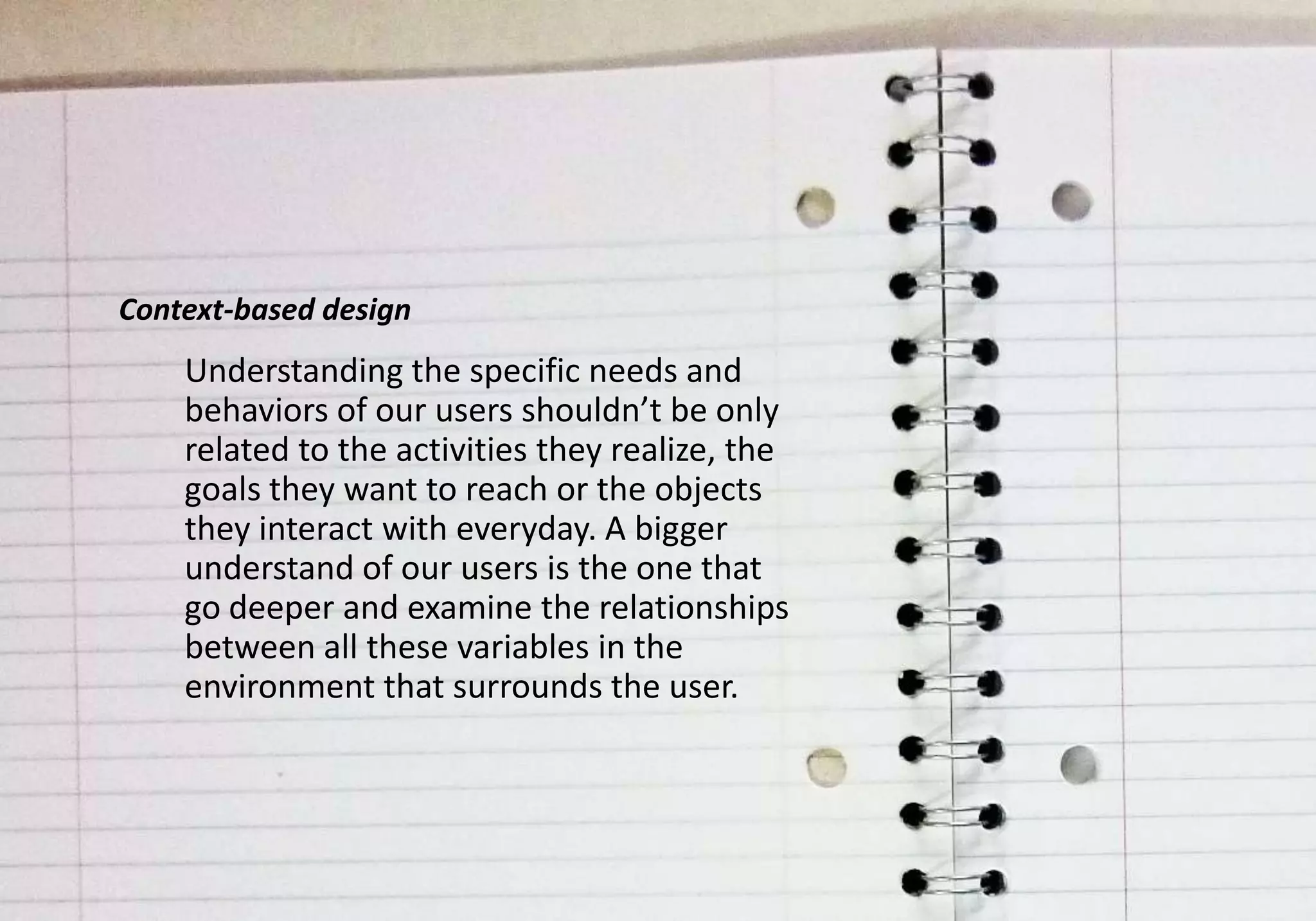 Context-based design
    Understanding the specific needs and
    behaviors of our users shouldn’t be only
    related to the activities they realize, the
    goals they want to reach or the objects
    they interact with everyday. A bigger
    understand of our users is the one that
    go deeper and examine the relationships
    between all these variables in the
    environment that surrounds the user.
 