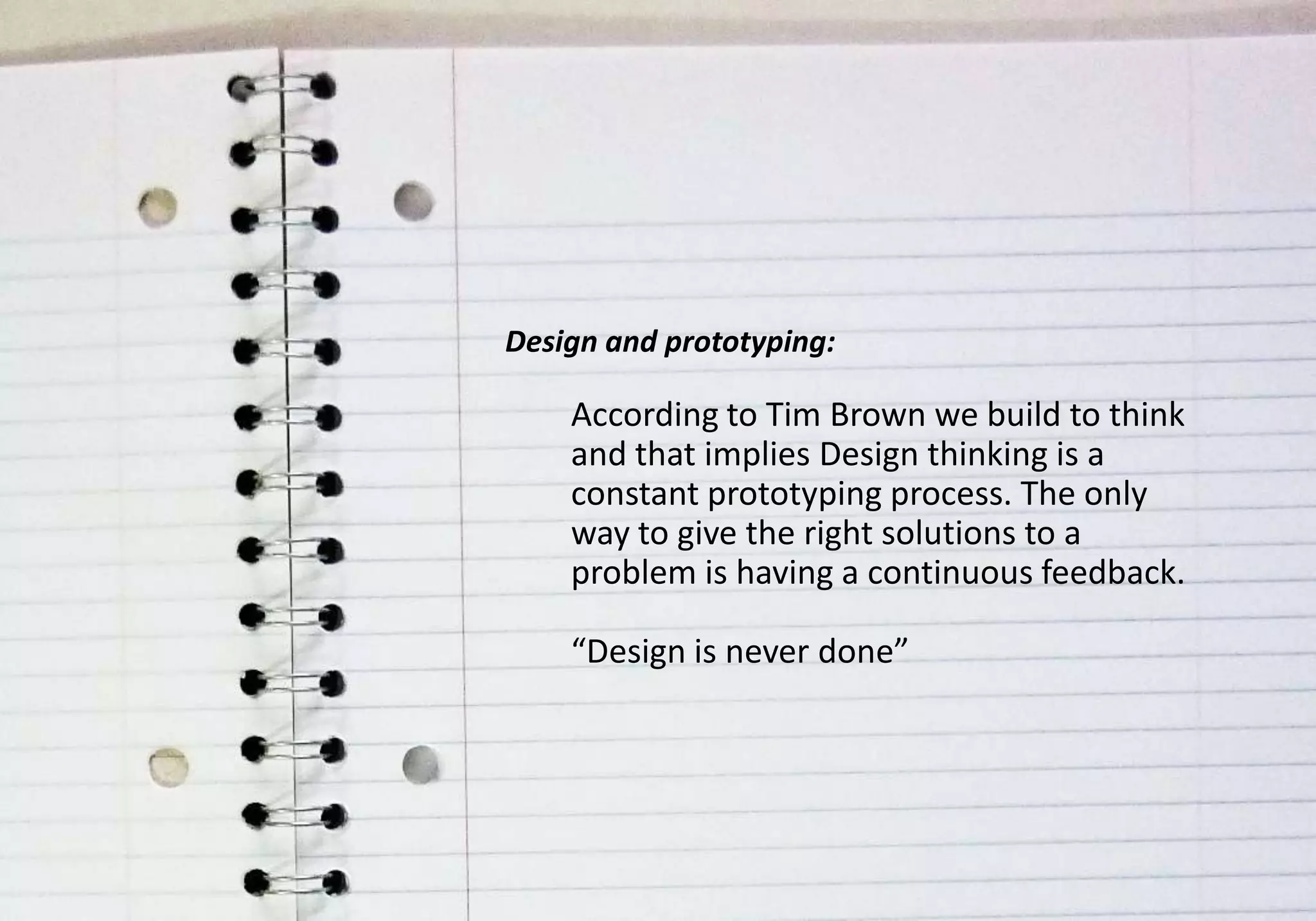 Design and prototyping:

    According to Tim Brown we build to think
    and that implies Design thinking is a
    constant prototyping process. The only
    way to give the right solutions to a
    problem is having a continuous feedback.

    “Design is never done”
 