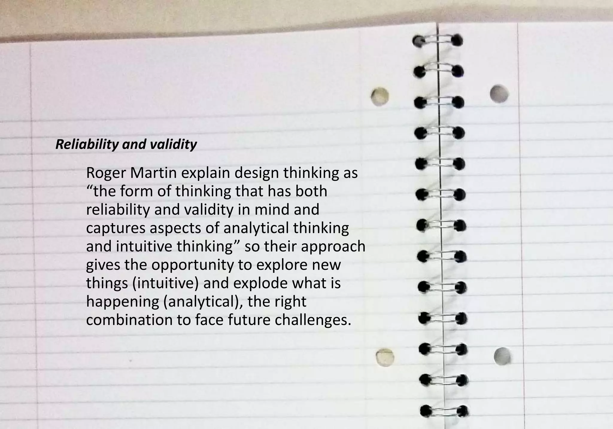 Reliability and validity
     Roger Martin explain design thinking as
     “the form of thinking that has both
     reliability and validity in mind and
     captures aspects of analytical thinking
     and intuitive thinking” so their approach
     gives the opportunity to explore new
     things (intuitive) and explode what is
     happening (analytical), the right
     combination to face future challenges.
 
