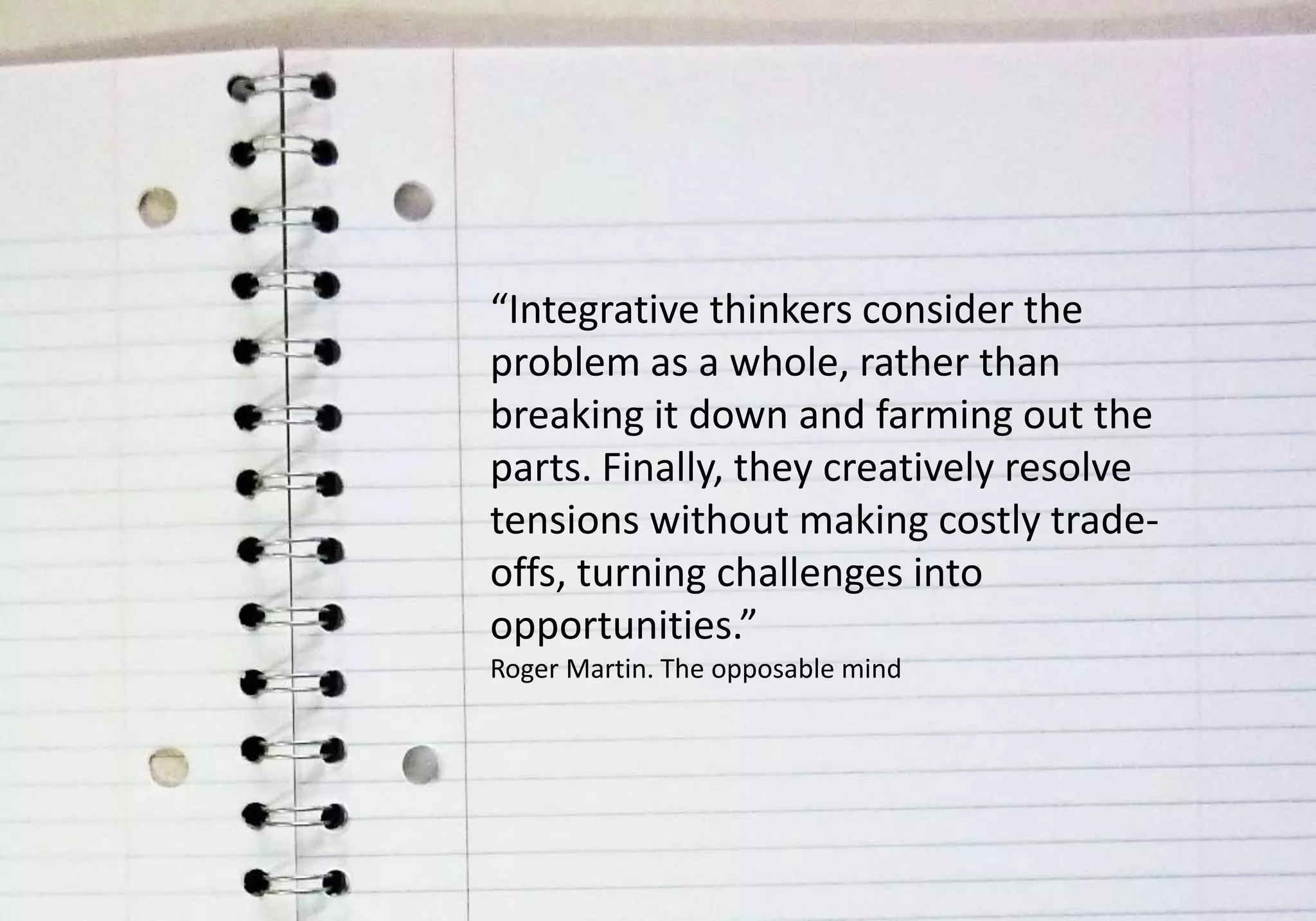 “Integrative thinkers consider the
problem as a whole, rather than
breaking it down and farming out the
parts. Finally, they creatively resolve
tensions without making costly trade-
offs, turning challenges into
opportunities.”
Roger Martin. The opposable mind
 