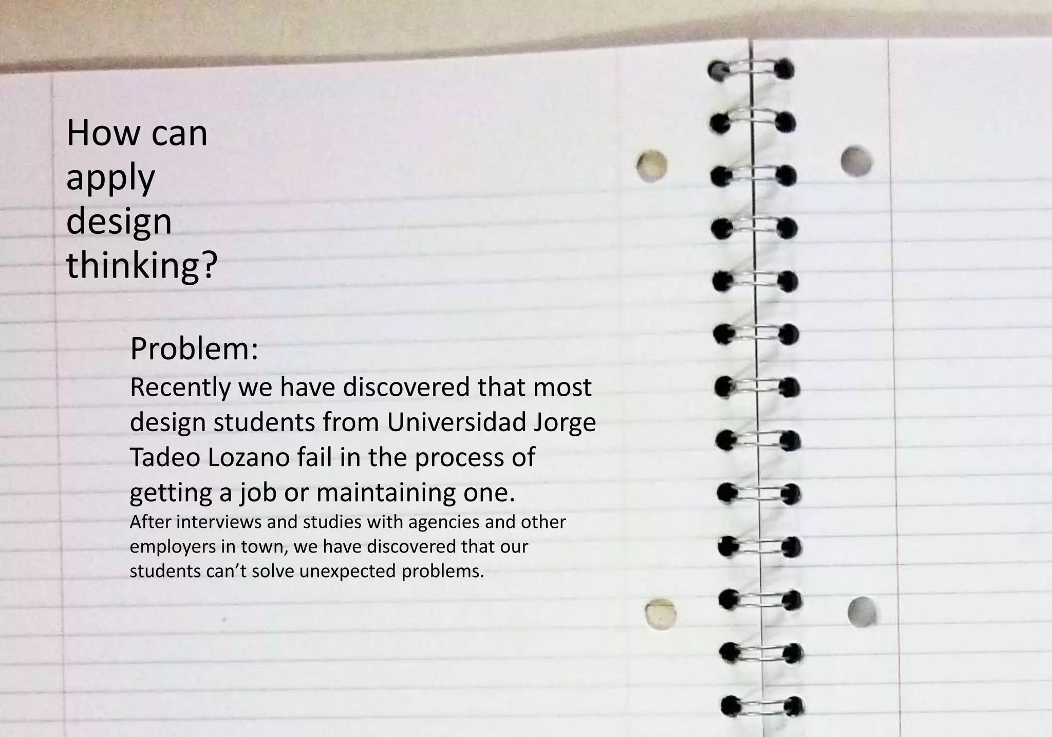 How can
apply
design
thinking?
   Problem:
   Recently we have discovered that most
   design students from Universidad Jorge
   Tadeo Lozano fail in the process of
   getting a job or maintaining one.
   After interviews and studies with agencies and other
   employers in town, we have discovered that our
   students can’t solve unexpected problems.
 
