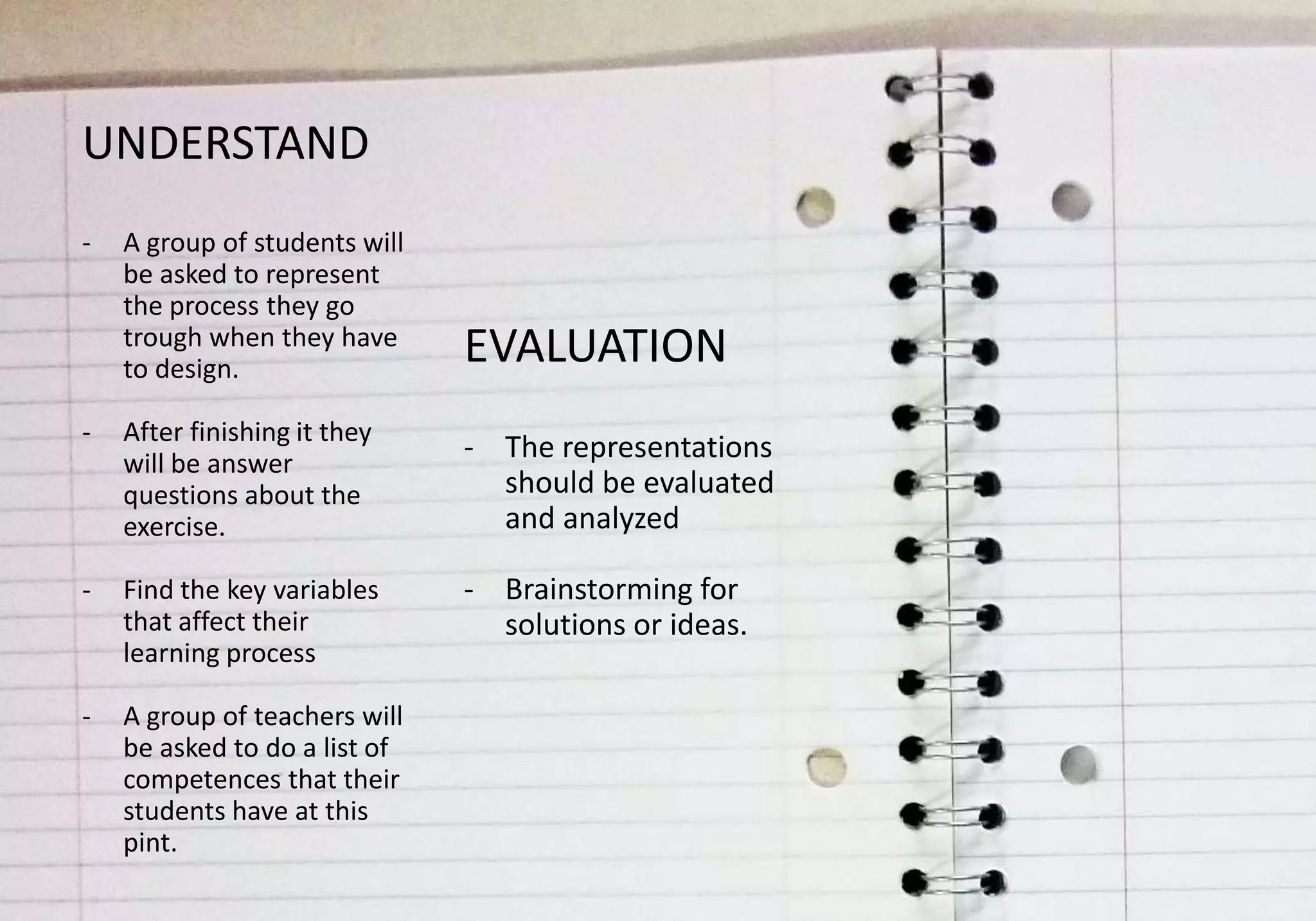 UNDERSTAND
-   A group of students will
    be asked to represent
    the process they go
    trough when they have
    to design.
                               EVALUATION
-   After finishing it they
    will be answer
                               - The representations
    questions about the          should be evaluated
    exercise.                    and analyzed

-   Find the key variables     - Brainstorming for
    that affect their            solutions or ideas.
    learning process

-   A group of teachers will
    be asked to do a list of
    competences that their
    students have at this
    pint.
 