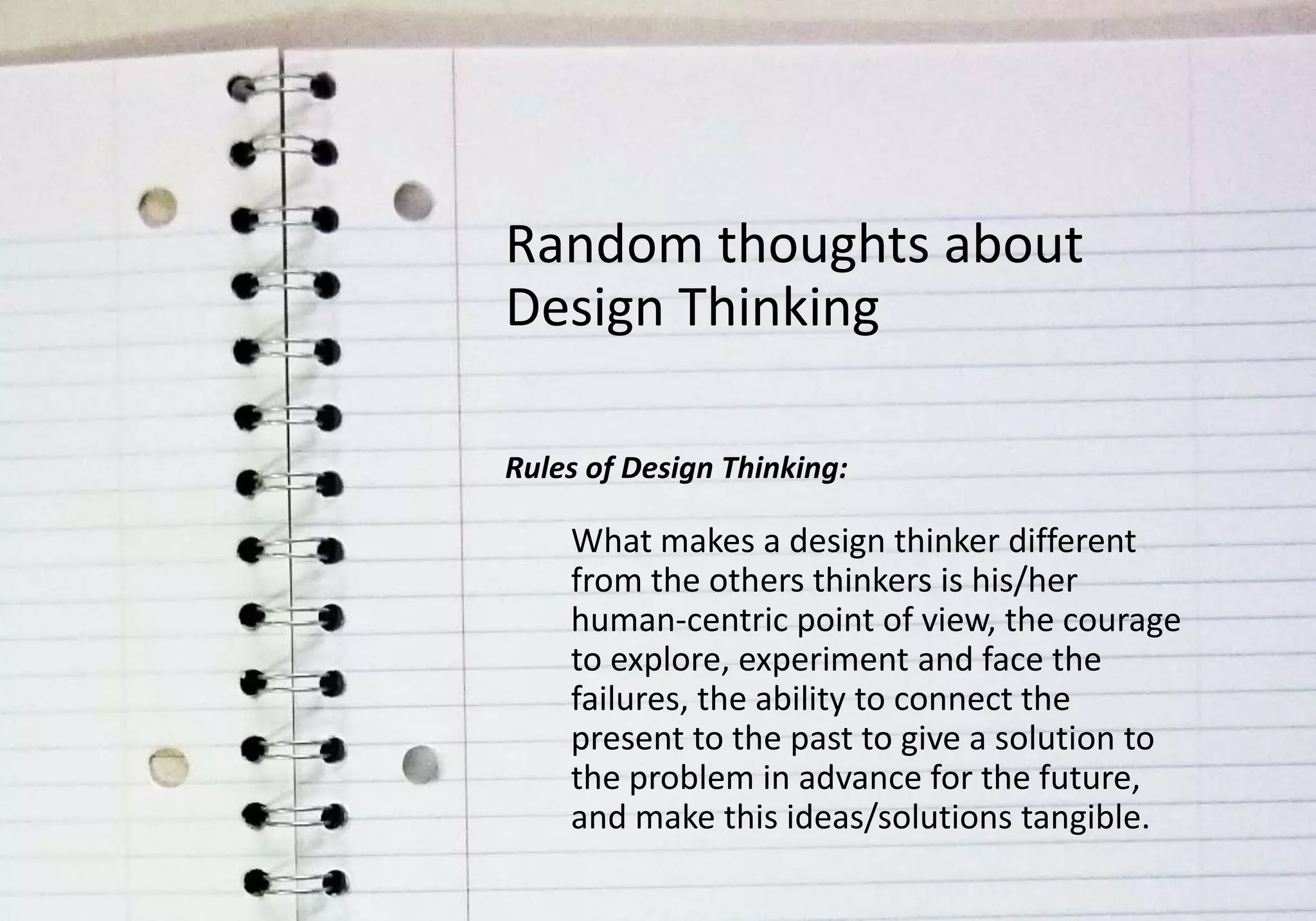 Random thoughts about
Design Thinking

Rules of Design Thinking:

    What makes a design thinker different
    from the others thinkers is his/her
    human-centric point of view, the courage
    to explore, experiment and face the
    failures, the ability to connect the
    present to the past to give a solution to
    the problem in advance for the future,
    and make this ideas/solutions tangible.
 