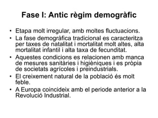 Fase I: Antic règim demogràfic
• Etapa molt irregular, amb moltes fluctuacions.
• La fase demogràfica tradicional es caracteritza
per taxes de natalitat i mortalitat molt altes, alta
mortalitat infantil i alta taxa de fecunditat.
• Aquestes condicions es relacionen amb manca
de mesures sanitàries i higièniques i es pròpia
de societats agrícoles i preindustrials.
• El creixement natural de la població és molt
feble.
• A Europa coincideix amb el periode anterior a la
Revolució Industrial.
 
