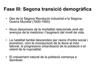 Fase III: Segona transició demogràfica
• Des de la Segona Revolució Industrial a la Segona
Guerra Mundial (1820-1950).
• Nous descensos de la mortalitat relacionats amb els
avenços de la medicina i l'augment del nivell de vida.
• La natalitat també descendeix per raons d'ordre social i
econòmic, com la incorporació de la dona al món
laboral, la progressiva urbanització de la població o el
retard de la nupcialitat.
• El creixement natural de la població comença a
decréixer.
 