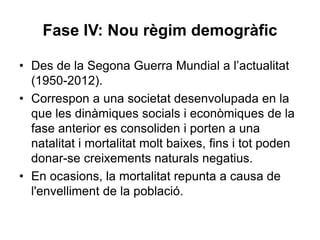 Fase IV: Nou règim demogràfic
• Des de la Segona Guerra Mundial a l’actualitat
(1950-2012).
• Correspon a una societat desenvolupada en la
que les dinàmiques socials i econòmiques de la
fase anterior es consoliden i porten a una
natalitat i mortalitat molt baixes, fins i tot poden
donar-se creixements naturals negatius.
• En ocasions, la mortalitat repunta a causa de
l'envelliment de la població.
 