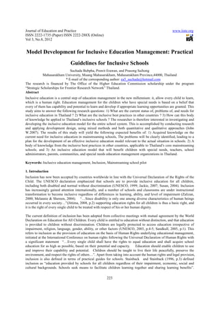Journal of Education and Practice                                                                      www.iiste.org
ISSN 2222-1735 (Paper) ISSN 2222-288X (Online)
Vol 3, No.8, 2012


Model Development for Inclusive Education Management: Practical
                               Guidelines for Inclusive Schools
                                Suchada Bubpha, Prawit Erawan, and Prasong Saihong
            Mahasarakham University, Muang Mahasarakham, Mahasarakham Province,44000, Thailand
                             * E-mail of the corresponding author: ea5_suchada@hotmail.com
The research is financed by The Office of the Higher Education Commission scholarship under the program
“Strategic Scholarships for Frontier Research Network” Thailand.
Abstract
Inclusive education is a central step of education management in the new millennium: it, allow every child to learn,
which is a human right. Education management for the children who have special needs is based on a belief that
every of them has capability and potential to learn and develop if appropriate learning opportunities are granted. This
study aims to answer the following research questions: 1) What are the current status of, problems of, and needs for
inclusive education in Thailand ? 2) What are the inclusive best practices in other countries ? 3) How can this body
of knowledge be applied to Thailand’s inclusive schools ? The researcher is therefore interested in investigating and
developing the inclusive education model for the entire school system. This is accomplished by conducting research
and applying development design, using mixed methods and both quantitative and qualitative approaches (John
W.2007). The results of this study will yield the following expected benefits of: 1) Acquired knowledge on the
current need for inclusive education in mainstreaming schools, The problems will be clearly identified, leading to a
plan for the development of an effective inclusive education model relevant to the actual situation in schools. 2) A
body of knowledge from the inclusive best practices in other countries, applicable to Thailand’s core mainstreaming
schools; and 3) An inclusive education model that will benefit children with special needs, teachers, school
administrators, parents, communities, and special needs education management organizations in Thailand.

Keywords: Inclusive education management, Inclusion, Mainstreaming school pilot

1. Introduction
Inclusion has now been accepted by countries worldwide in line with the Universal Declaration of the Rights of the
Child. The UNESCO declaration emphasized that schools are to provide inclusive education for all children,
including both disabled and normal without discrimination (UNESCO, 1999; Jackie, 2007; Susan, 2004). Inclusion
has increasingly gained attention internationally, and a number of schools and classrooms are under instructional
transformation to become inclusive regardless of differences in learning, ability, and level of impairment (Zalizan,
2000; Melannie & Shereen, 2004). “…Since disability is only one among diverse characteristics of human beings
occurred in every society…”(Jittima, 2008, p.2) supporting education rights for all children is thus a basic right, and
it is the right of every single child to be treated with respect of his or her human dignity.

The current definition of inclusion has been adopted from collective meetings with mutual agreement by the World
Declaration on Education for All Children. Every child is entitled to education without distinction, and that education
is provided to children without discrimination. Children are legally protected to access education irrespective of
impairment, religion, language, gender, ability, or other factors (UNESCO, 2003, p.4-5; Sandkull, 2005, p.1). This
refers to inclusion as the provision of education on the basis of Human Rights underlying educational management,
initiated at the International Conference on human rights following the Universal Declaration of Human Rights with
a significant statement “…Every single child shall have the rights to equal education and shall acquire school
education for as high as possible, based on their potential and capacity.     Education should enable children to use
and improve their capability and potential. Children should be taught to live their life peacefully, preserve the
environment, and respect the rights of others…”. Apart from taking into account the human rights and legal provision,
inclusion is also defined in terms of practical guides for schools. Stainback and Stainback (1996, p.3) defined
inclusion as “education provided by schools for all children regardless of their impairment, economic, social and
cultural backgrounds. Schools seek means to facilitate children learning together and sharing learning benefits”.

                                                         223
 