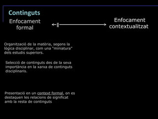 Continguts Enfocament formal Enfocament contextualitzat Organització de la matèria, segons la lògica disciplinar, com una “miniatura” dels estudis superiors. Selecció de continguts des de la seva importància en la xarxa de continguts disciplinaris. Presentació en un  context formal , on es destaquen les relacions de significat amb la resta de continguts 