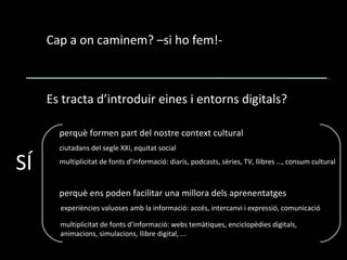 Cap a on caminem? –si ho fem!- Es tracta d’introduir eines i entorns digitals? SÍ perquè formen part del nostre context cultural perquè ens poden facilitar una millora dels aprenentatges ciutadans del segle XXI, equitat social experiències valuoses amb la informació: accés, intercanvi i expressió, comunicació multiplicitat de fonts d’informació: webs temàtiques, enciclopèdies digitals, animacions, simulacions, llibre digital, ... multiplicitat de fonts d’informació: diaris, podcasts, sèries, TV, llibres …, consum cultural 