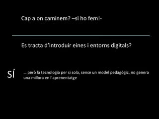 Cap a on caminem? –si ho fem!- Es tracta d’introduir eines i entorns digitals? SÍ …  però la tecnologia per si sola, sense un model pedagògic, no genera una millora en l’aprenentatge 