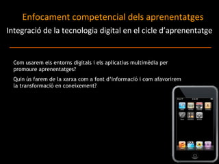 Integració de la tecnologia digital en el cicle d’aprenentatge Enfocament competencial dels aprenentatges  Com usarem els entorns digitals i els aplicatius multimèdia per promoure aprenentatges? Quin ús farem de la xarxa com a font d’informació i com afavorirem la transformació en coneixement?  
