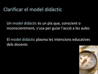 Clarificar el model didàctic Un  model didàctic  és un pla que, conscient o inconscientment, s'usa per guiar l'acció a les aules  El  model didàctic  plasma les intencions educatives dels docents 