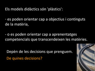 Els models didàctics són 'plàstics': es poden orientar cap a objectius i continguts de la matèria, - o es poden orientar cap a aprenentatges competencials que transcendeixen les matèries. De quines decisions? Depèn de les decisions que prenguem. 