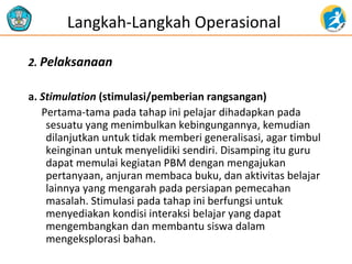 Langkah-Langkah Operasional 
2. Pelaksanaan 
a. Stimulation (stimulasi/pemberian rangsangan) 
Pertama-tama pada tahap ini pelajar dihadapkan pada 
sesuatu yang menimbulkan kebingungannya, kemudian 
dilanjutkan untuk tidak memberi generalisasi, agar timbul 
keinginan untuk menyelidiki sendiri. Disamping itu guru 
dapat memulai kegiatan PBM dengan mengajukan 
pertanyaan, anjuran membaca buku, dan aktivitas belajar 
lainnya yang mengarah pada persiapan pemecahan 
masalah. Stimulasi pada tahap ini berfungsi untuk 
menyediakan kondisi interaksi belajar yang dapat 
mengembangkan dan membantu siswa dalam 
mengeksplorasi bahan. 
 