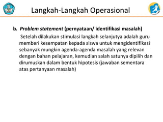 Langkah-Langkah Operasional 
b. Problem statement (pernyataan/ identifikasi masalah) 
Setelah dilakukan stimulasi langkah selanjutya adalah guru 
memberi kesempatan kepada siswa untuk mengidentifikasi 
sebanyak mungkin agenda-agenda masalah yang relevan 
dengan bahan pelajaran, kemudian salah satunya dipilih dan 
dirumuskan dalam bentuk hipotesis (jawaban sementara 
atas pertanyaan masalah) 
 