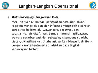 Langkah-Langkah Operasional 
d. Data Processing (Pengolahan Data) 
Menurut Syah (2004:244) pengolahan data merupakan 
kegiatan mengolah data dan informasi yang telah diperoleh 
para siswa baik melalui wawancara, observasi, dan 
sebagainya, lalu ditafsirkan. Semua informai hasil bacaan, 
wawancara, observasi, dan sebagainya, semuanya diolah, 
diacak, diklasifikasikan, ditabulasi, bahkan bila perlu dihitung 
dengan cara tertentu serta ditafsirkan pada tingkat 
kepercayaan tertentu 
 